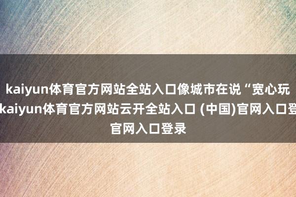 kaiyun体育官方网站全站入口像城市在说“宽心玩”-kaiyun体育官方网站云开全站入口 (中国)官网入口登录