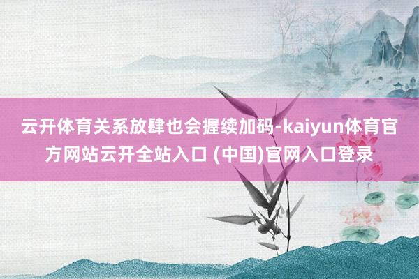 云开体育关系放肆也会握续加码-kaiyun体育官方网站云开全站入口 (中国)官网入口登录