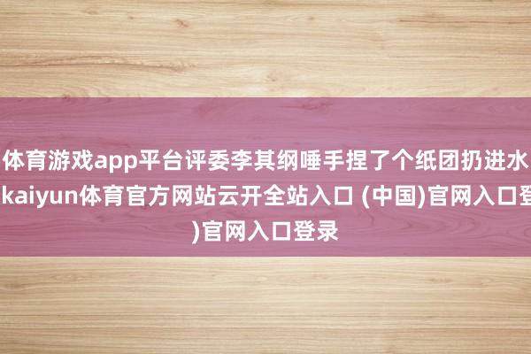 体育游戏app平台评委李其纲唾手捏了个纸团扔进水杯-kaiyun体育官方网站云开全站入口 (中国)官网入口登录