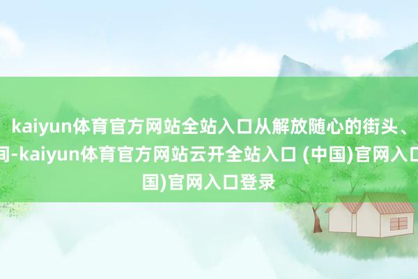 kaiyun体育官方网站全站入口从解放随心的街头、直播间-kaiyun体育官方网站云开全站入口 (中国)官网入口登录