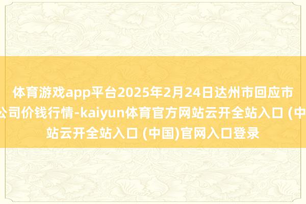 体育游戏app平台2025年2月24日达州市回应市集解决有限职守公司价钱行情-kaiyun体育官方网站云开全站入口 (中国)官网入口登录