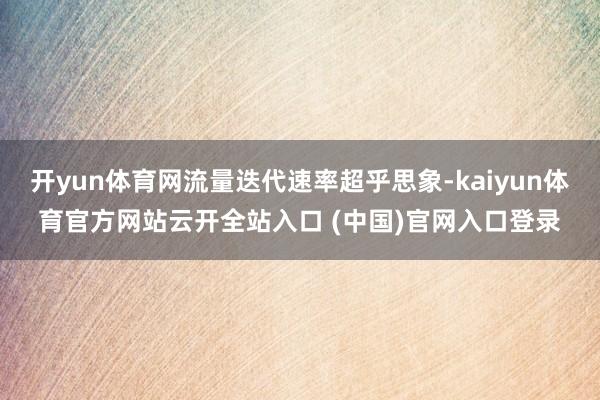 开yun体育网流量迭代速率超乎思象-kaiyun体育官方网站云开全站入口 (中国)官网入口登录