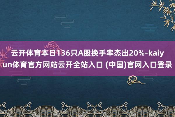 云开体育本日136只A股换手率杰出20%-kaiyun体育官方网站云开全站入口 (中国)官网入口登录