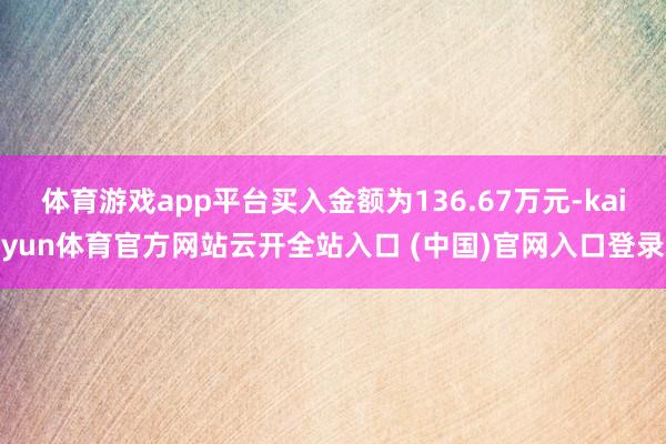 体育游戏app平台买入金额为136.67万元-kaiyun体育官方网站云开全站入口 (中国)官网入口登录