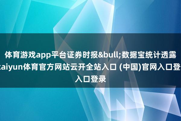 体育游戏app平台证券时报&bull;数据宝统计透露-kaiyun体育官方网站云开全站入口 (中国)官网入口登录