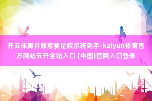 开云体育并原意要是欧尔班到手-kaiyun体育官方网站云开全站入口 (中国)官网入口登录