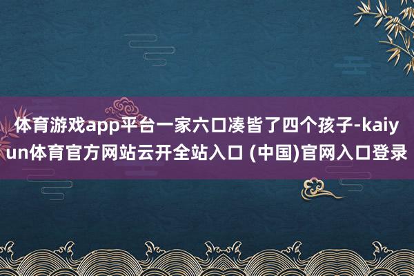 体育游戏app平台一家六口凑皆了四个孩子-kaiyun体育官方网站云开全站入口 (中国)官网入口登录