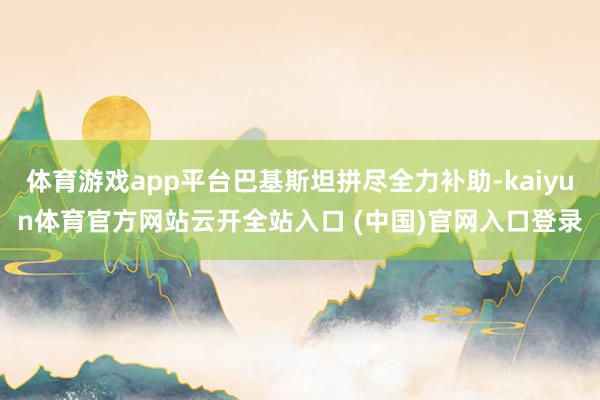 体育游戏app平台巴基斯坦拼尽全力补助-kaiyun体育官方网站云开全站入口 (中国)官网入口登录