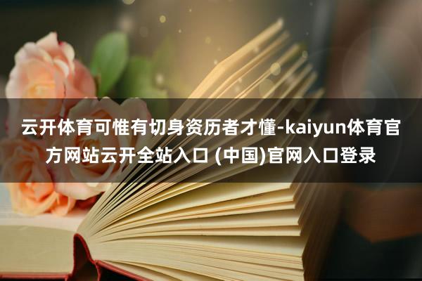 云开体育可惟有切身资历者才懂-kaiyun体育官方网站云开全站入口 (中国)官网入口登录