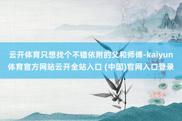 云开体育只想找个不错依附的父和师傅-kaiyun体育官方网站云开全站入口 (中国)官网入口登录