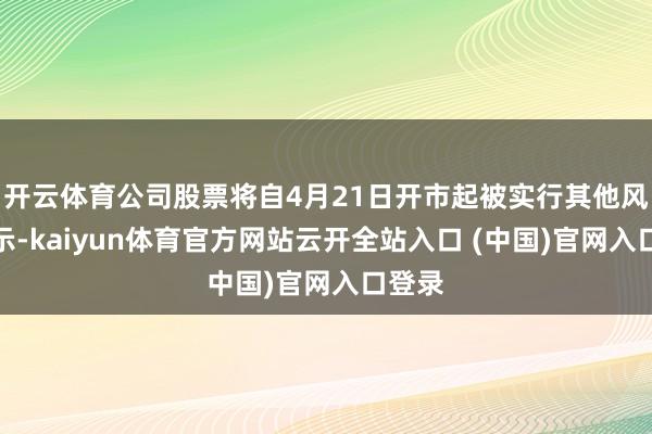 开云体育公司股票将自4月21日开市起被实行其他风险警示-kaiyun体育官方网站云开全站入口 (中国)官网入口登录