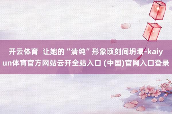 开云体育  让她的“清纯”形象顷刻间坍塌-kaiyun体育官方网站云开全站入口 (中国)官网入口登录