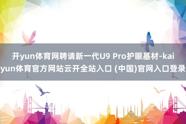 开yun体育网聘请新一代U9 Pro护眼基材-kaiyun体育官方网站云开全站入口 (中国)官网入口登录