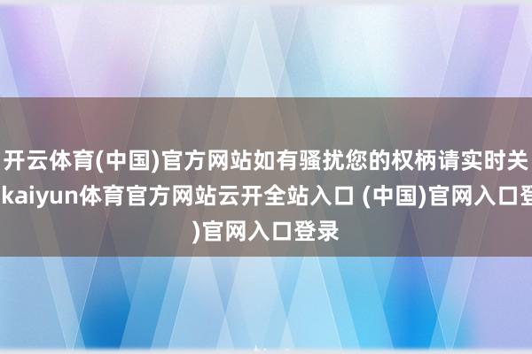 开云体育(中国)官方网站如有骚扰您的权柄请实时关系-kaiyun体育官方网站云开全站入口 (中国)官网入口登录