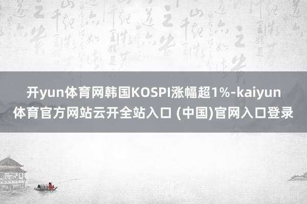 开yun体育网韩国KOSPI涨幅超1%-kaiyun体育官方网站云开全站入口 (中国)官网入口登录