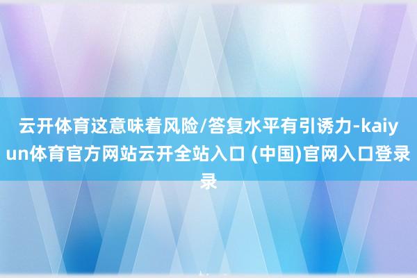 云开体育这意味着风险/答复水平有引诱力-kaiyun体育官方网站云开全站入口 (中国)官网入口登录