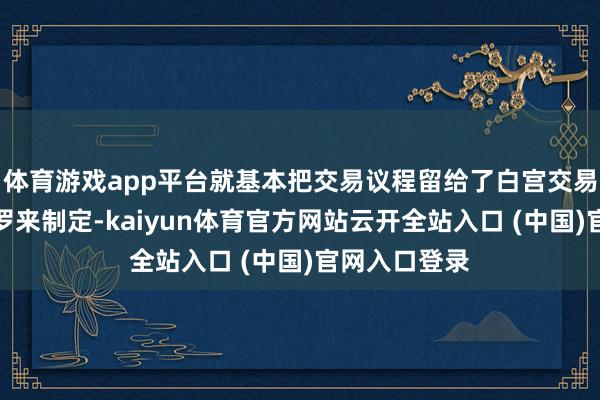 体育游戏app平台就基本把交易议程留给了白宫交易参谋人纳瓦罗来制定-kaiyun体育官方网站云开全站入口 (中国)官网入口登录