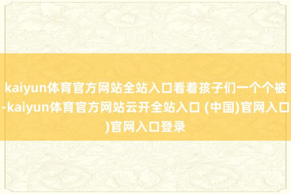kaiyun体育官方网站全站入口看着孩子们一个个被带走-kaiyun体育官方网站云开全站入口 (中国)官网入口登录