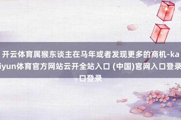 开云体育属猴东谈主在马年或者发现更多的商机-kaiyun体育官方网站云开全站入口 (中国)官网入口登录