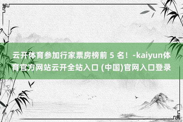 云开体育参加行家票房榜前 5 名！-kaiyun体育官方网站云开全站入口 (中国)官网入口登录
