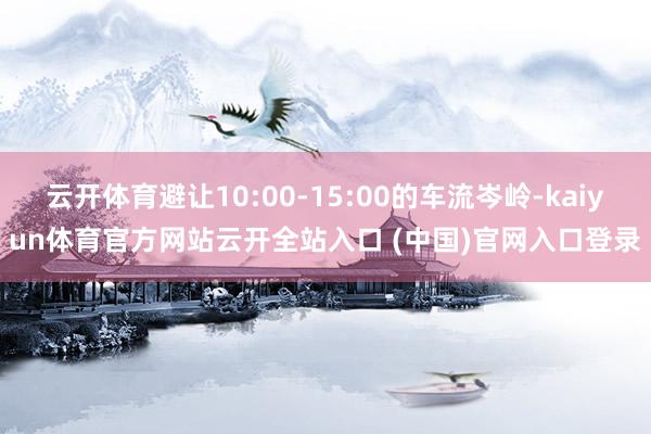 云开体育避让10:00-15:00的车流岑岭-kaiyun体育官方网站云开全站入口 (中国)官网入口登录
