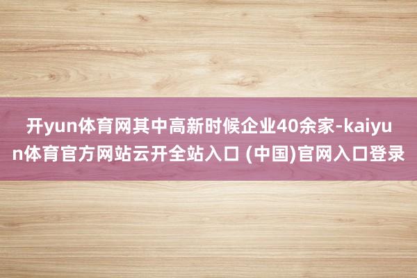 开yun体育网其中高新时候企业40余家-kaiyun体育官方网站云开全站入口 (中国)官网入口登录