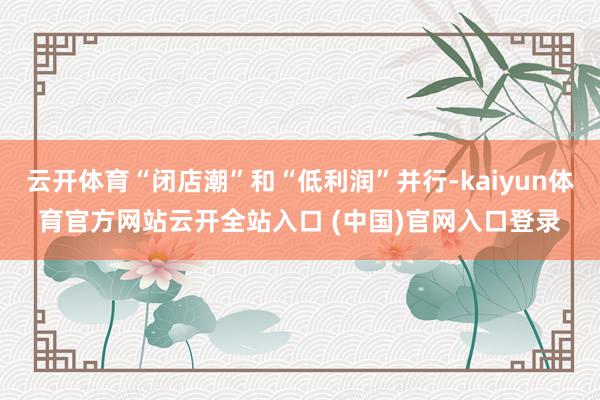 云开体育“闭店潮”和“低利润”并行-kaiyun体育官方网站云开全站入口 (中国)官网入口登录