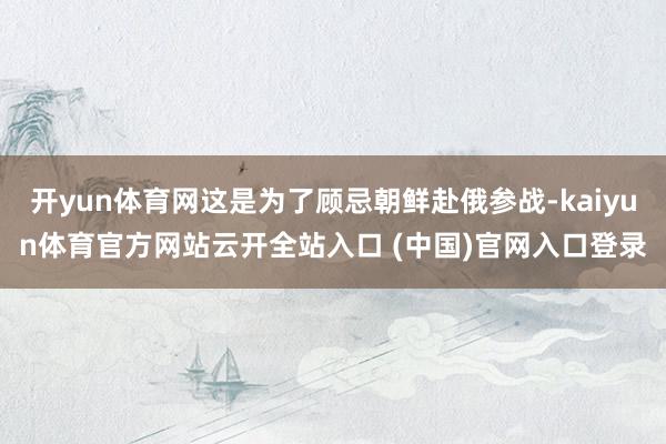 开yun体育网这是为了顾忌朝鲜赴俄参战-kaiyun体育官方网站云开全站入口 (中国)官网入口登录