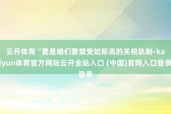 云开体育　　“要是咱们要禁受如斯高的关税轨制-kaiyun体育官方网站云开全站入口 (中国)官网入口登录
