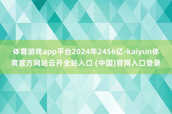 体育游戏app平台2024年2456亿-kaiyun体育官方网站云开全站入口 (中国)官网入口登录