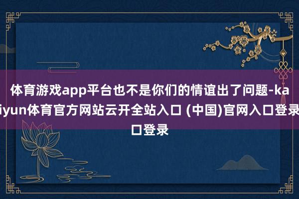 体育游戏app平台也不是你们的情谊出了问题-kaiyun体育官方网站云开全站入口 (中国)官网入口登录