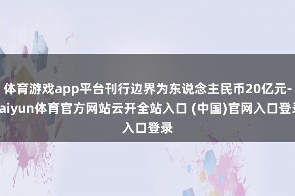 体育游戏app平台刊行边界为东说念主民币20亿元-kaiyun体育官方网站云开全站入口 (中国)官网入口登录