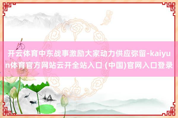 开云体育中东战事激励大家动力供应弥留-kaiyun体育官方网站云开全站入口 (中国)官网入口登录