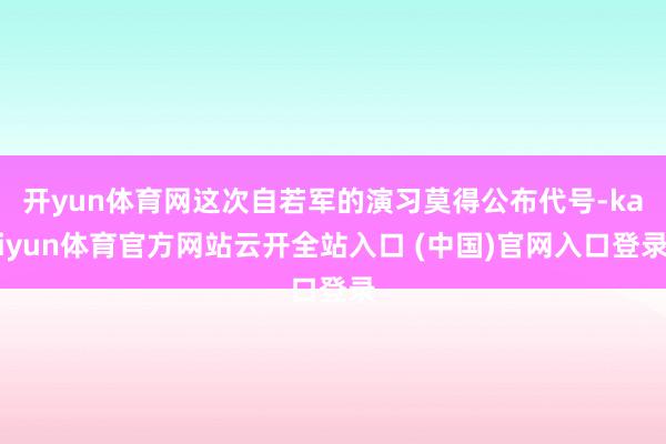 开yun体育网这次自若军的演习莫得公布代号-kaiyun体育官方网站云开全站入口 (中国)官网入口登录