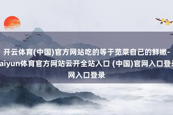 开云体育(中国)官方网站吃的等于苋菜自己的鲜嫩-kaiyun体育官方网站云开全站入口 (中国)官网入口登录