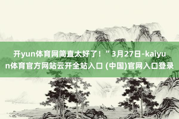 开yun体育网简直太好了！”3月27日-kaiyun体育官方网站云开全站入口 (中国)官网入口登录