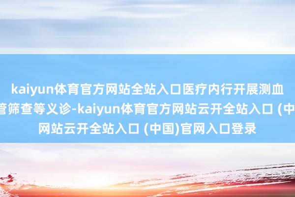 kaiyun体育官方网站全站入口医疗内行开展测血压、血糖和心血管筛查等义诊-kaiyun体育官方网站云开全站入口 (中国)官网入口登录