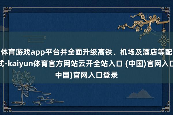 体育游戏app平台并全面升级高铁、机场及酒店等配套体式-kaiyun体育官方网站云开全站入口 (中国)官网入口登录