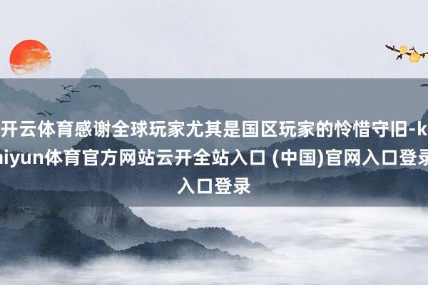 开云体育感谢全球玩家尤其是国区玩家的怜惜守旧-kaiyun体育官方网站云开全站入口 (中国)官网入口登录