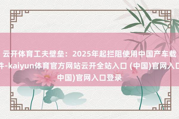 云开体育工夫壁垒：2025年起拦阻使用中国产车载软硬件-kaiyun体育官方网站云开全站入口 (中国)官网入口登录