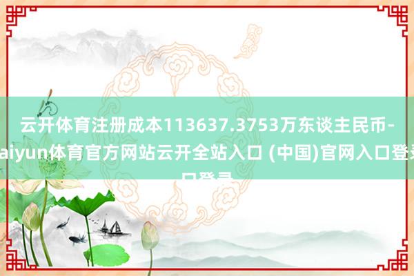 云开体育注册成本113637.3753万东谈主民币-kaiyun体育官方网站云开全站入口 (中国)官网入口登录