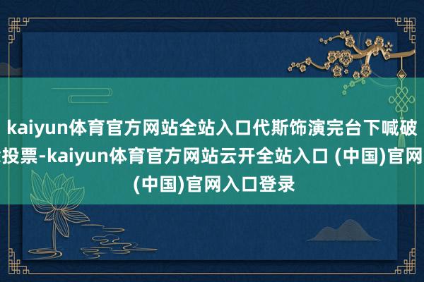 kaiyun体育官方网站全站入口代斯饰演完台下喊破喉咙念念投票-kaiyun体育官方网站云开全站入口 (中国)官网入口登录