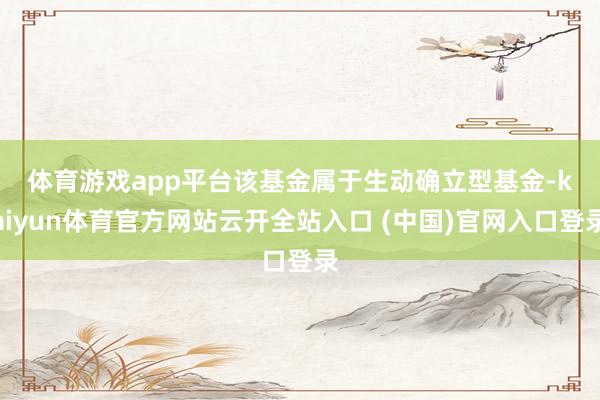 体育游戏app平台　　该基金属于生动确立型基金-kaiyun体育官方网站云开全站入口 (中国)官网入口登录