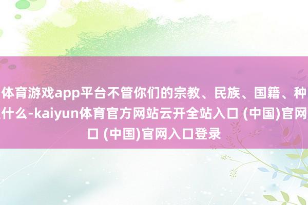 体育游戏app平台不管你们的宗教、民族、国籍、种族分裂是什么-kaiyun体育官方网站云开全站入口 (中国)官网入口登录