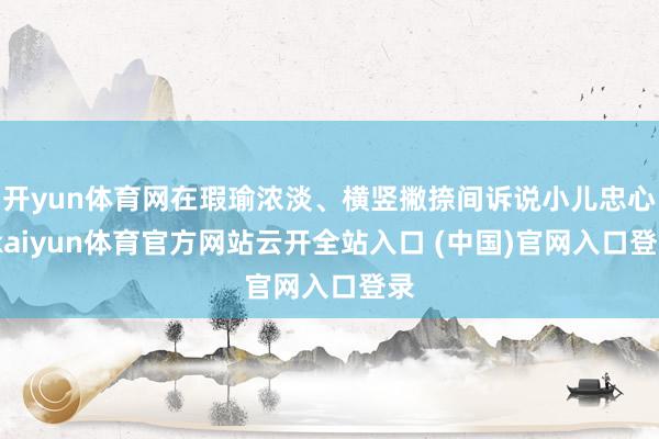 开yun体育网在瑕瑜浓淡、横竖撇捺间诉说小儿忠心-kaiyun体育官方网站云开全站入口 (中国)官网入口登录