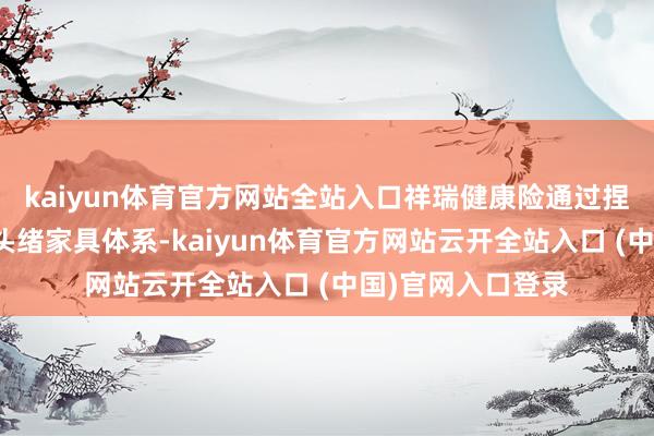 kaiyun体育官方网站全站入口祥瑞健康险通过捏续革命、丰富多头绪家具体系-kaiyun体育官方网站云开全站入口 (中国)官网入口登录