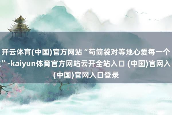 开云体育(中国)官方网站“苟简袋对等地心爱每一个东谈主”-kaiyun体育官方网站云开全站入口 (中国)官网入口登录