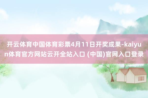 开云体育中国体育彩票4月11日开奖成果-kaiyun体育官方网站云开全站入口 (中国)官网入口登录