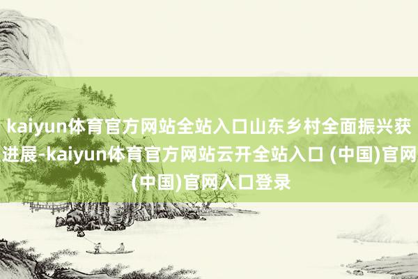 kaiyun体育官方网站全站入口山东乡村全面振兴获取推行性进展-kaiyun体育官方网站云开全站入口 (中国)官网入口登录