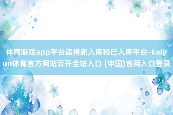 体育游戏app平台遮掩新入库和已入库平台-kaiyun体育官方网站云开全站入口 (中国)官网入口登录